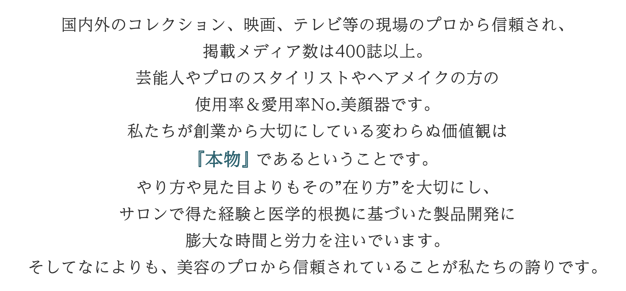 リード文：国内外のコレクション、映画、テレビ等の現場のプロから信頼され、掲載メディア数は400誌以上。 芸能人やプロのスタイリストやヘアメイクの方の使用率＆愛用率No.美顔器です。 私たちが創業から大切にしている変わらぬ価値観は『本物』であるということです。 やり方や見た目よりもその”在り方”を大切にし、サロンで得た経験と医学的根拠に基づいた製品開発に膨大な時間と労力を注いでいます。 そしてなによりも、美容のプロから信頼されていることが私たちの誇りです。