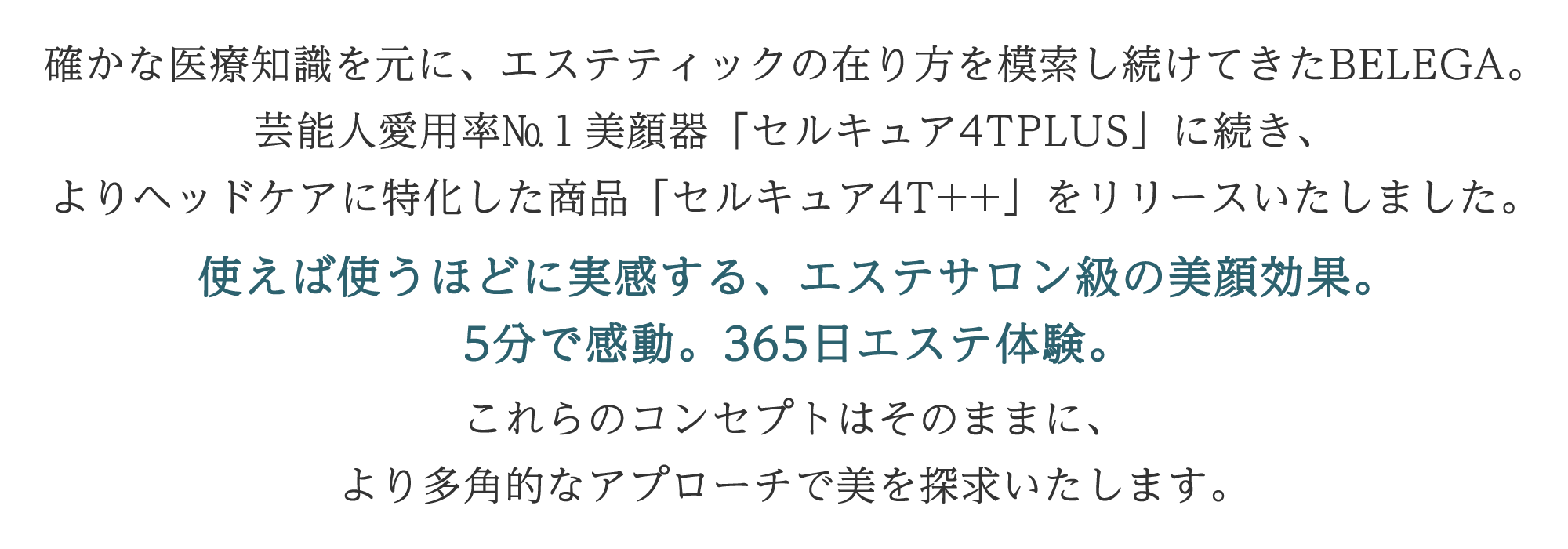 リード文：確かな医療知識を元に、エステティックの在り方を模索し続けてきたBELEGA。 芸能人愛用率№1美顔器「セルキュア4TPLUS」に続き、よりヘッドケアに特化した商品「セルキュア4T++」をリリースいたしました。 使えば使うほどに実感する、エステサロン級の美顔効果。 5分で感動。365日エステ体験。 これらのコンセプトはそのままに、より多角的なアプローチで美を探求いたします。