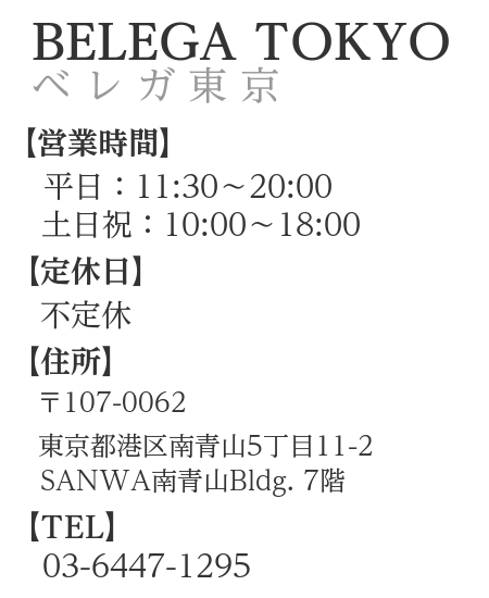 概要文：ベレガ東京　営業時間　平日11:30～20:00　土日祝10:00～18:00　住所　〒107-0062　東京都港区南青山5-11-2　SANWA 南青山 Bldg.7階　TEL　03-6447-1295