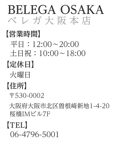 概要文：ベレガ大阪本店　営業時間　平日11:30～19:30　土日祝10:00～18:00　住所　〒530-0002　大阪府大阪市北区曽根崎新地1-4-20　TEL　06-4796-5001