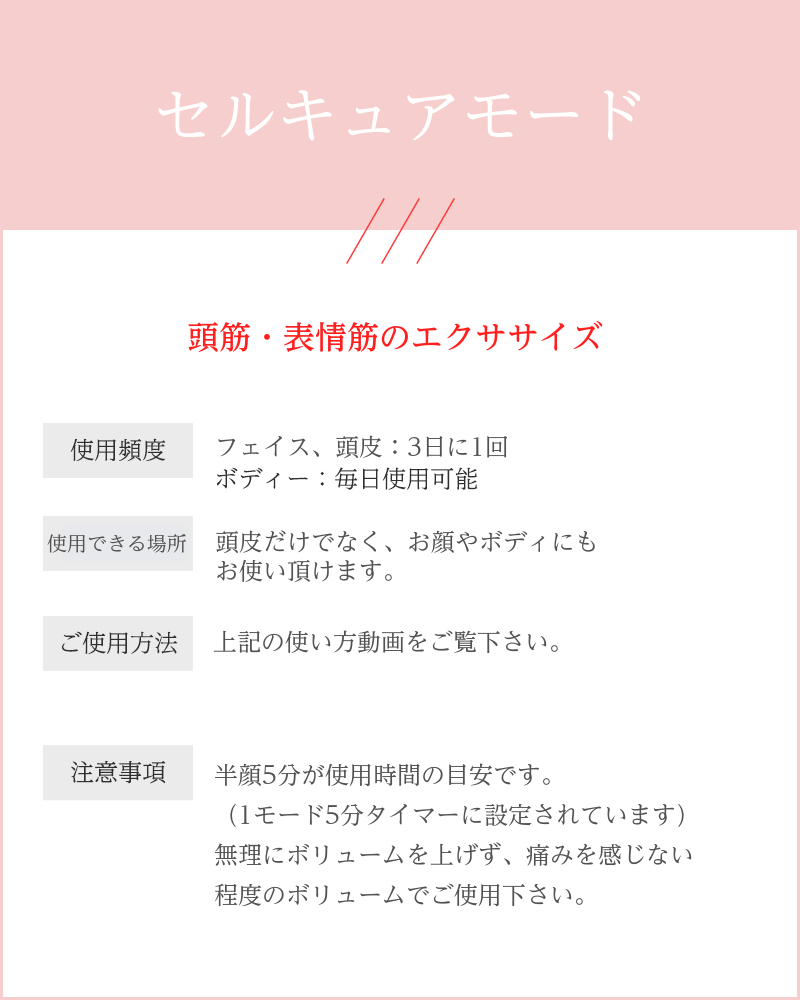 説明文：セルキュアモード 真皮・表皮の細胞活性 表情筋のエクササイズ 使用頻度： フェイス：3日に1回 ボディー：毎日使用可能 使用順序： パワーがあるのでボディにもお使い頂けます。 （肩・バストなど） ご使用方法： 首から上にあげていくイメージで。 ・首→顎→耳下腺→肩（肩で少し止める） ・頬→目の下→おでこ→鼻 注意事項： ・1モード5分で設定されています。 　（それ以上・それ以下でも問題なし） ・刺激を感じる方は、強弱ボタンのボリューム 　「1」からお試しください。 ・頭皮アタッチメントをご使用の場合：頭皮には 　ほぼ筋肉がないからあまり痛くありません。