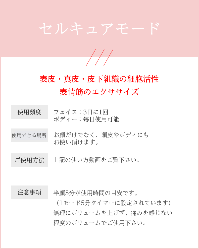 説明文：セルキュアモード 真皮・表皮の細胞活性 表情筋のエクササイズ 使用頻度： フェイス：3日に1回 ボディー：毎日使用可能 使用順序： パワーがあるのでボディにもお使い頂けます。 （肩・バストなど） ご使用方法： 首から上にあげていくイメージで。 ・首→顎→耳下腺→肩（肩で少し止める） ・頬→目の下→おでこ→鼻 注意事項： ・1モード5分で設定されています。 　（それ以上・それ以下でも問題なし） ・刺激を感じる方は、強弱ボタンのボリューム 　「1」からお試しください。 ・頭皮アタッチメントをご使用の場合：頭皮には 　ほぼ筋肉がないからあまり痛くありません。