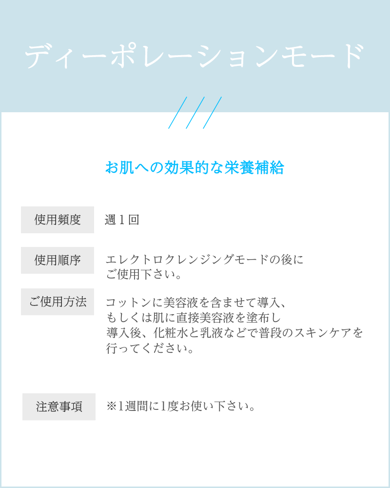 説明文：ディーポレーションモード お肌への効果的な栄養補給 使用頻度： 週1回 使用順序： クレンジングモードの後にご使用下さい。 ご使用方法： コットンに美容液しっかりしみこませてして ください。 美容液を先に導入してから、 化粧水・乳液などをご使用ください。 肌の奥深くまで入るので 無添加の美容液などのご使用がおすすめです。 注意事項： ※1週間に1度の使用に抑えてください。