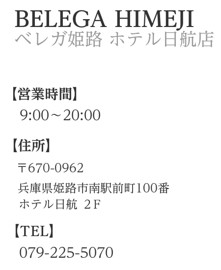 概要文：ベレガ姫路　営業時間　9:00～20:00　定休日火曜　住所　〒670-0962　兵庫県姫路市南駅前町100　ホテル日航2F　TEL　079-225-5070