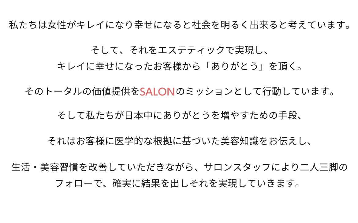 リード文：私たちは女性がキレイになり幸せになると社会を明るく出来ると考えています。  そして、それをエステティックで実現し、キレイに幸せになったお客様から「ありがとう」を頂く。  そのトータルの価値提供をBELEGAのミッションとして行動しています。  そして私たちが日本中にありがとうを増やすための手段、  それはお客様に医学的な根拠に基づいた美容知識をお伝えし、  生活・美容習慣を改善していただきながら、サロンスタッフにより二人三脚のフォローで、  確実に結果を出しそれを実現していきます。