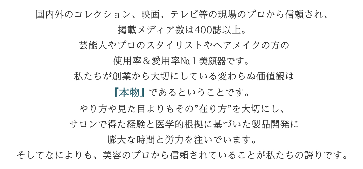 リード文：国内外のコレクション、映画、テレビ等の現場のプロから信頼され、掲載メディア数は400誌以上。 芸能人やプロのスタイリストやヘアメイクの方の使用率＆愛用率No.美顔器です。 私たちが創業から大切にしている変わらぬ価値観は『本物』であるということです。 やり方や見た目よりもその”在り方”を大切にし、サロンで得た経験と医学的根拠に基づいた製品開発に膨大な時間と労力を注いでいます。 そしてなによりも、美容のプロから信頼されていることが私たちの誇りです。